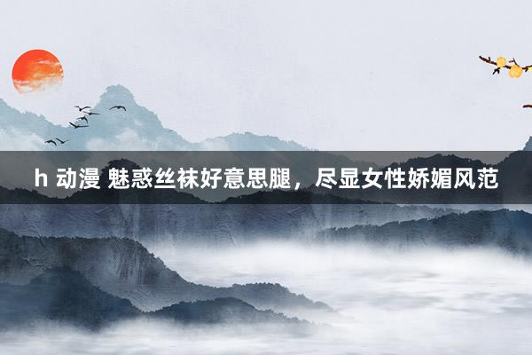 h 动漫 魅惑丝袜好意思腿,尽显女性娇媚风范