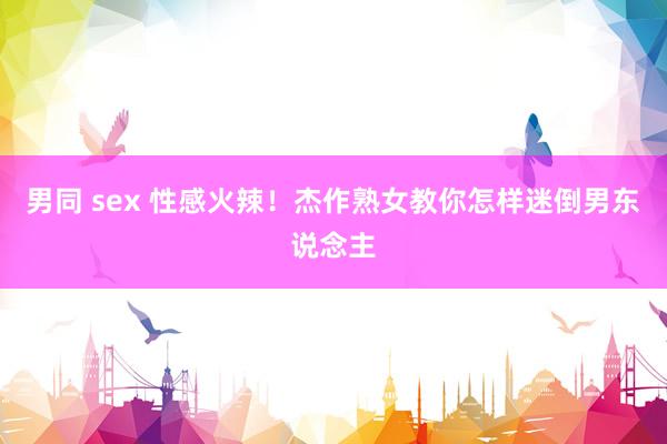 男同 sex 性感火辣!杰作熟女教你怎样迷倒男东说念主