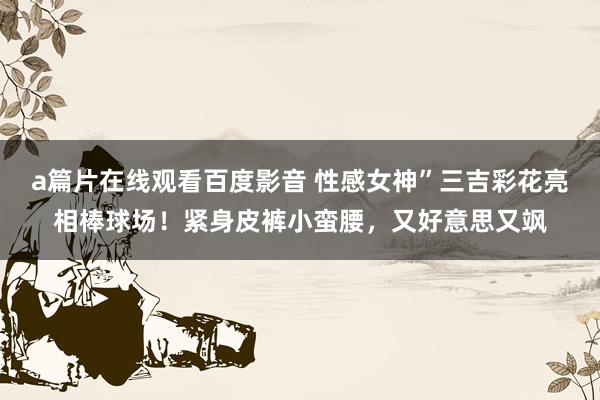 a篇片在线观看百度影音 性感女神”三吉彩花亮相棒球场!紧身皮裤小蛮腰,又好意思又飒