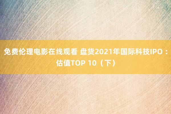 免费伦理电影在线观看 盘货2021年国际科技IPO :估值TOP 10(下)