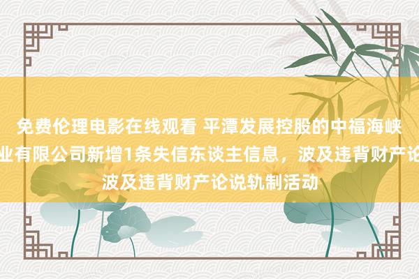 免费伦理电影在线观看 平潭发展控股的中福海峡(平潭)置业有限公司新增1条失信东谈主信息,波及违背财产论说轨制活动