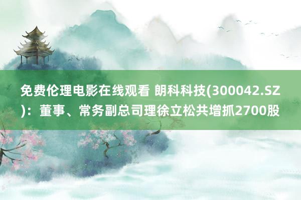 免费伦理电影在线观看 朗科科技(300042.SZ):董事、常务副总司理徐立松共增抓2700股