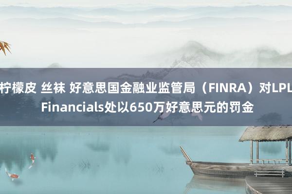 柠檬皮 丝袜 好意思国金融业监管局（FINRA）对LPL Financials处以650万好意思元的罚金