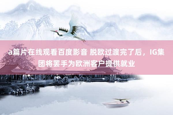 a篇片在线观看百度影音 脱欧过渡完了后，IG集团将罢手为欧洲客户提供就业