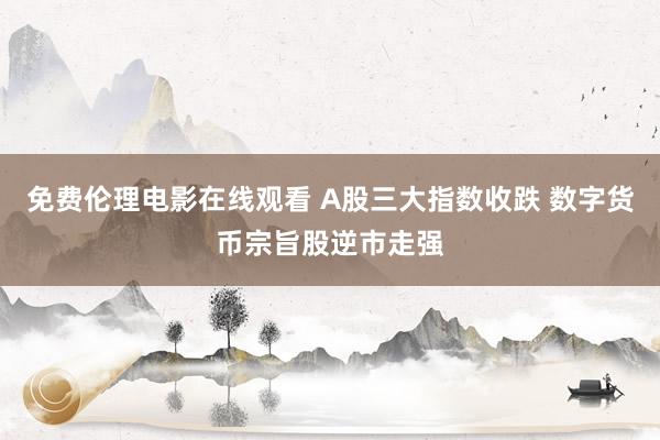 免费伦理电影在线观看 A股三大指数收跌 数字货币宗旨股逆市走强