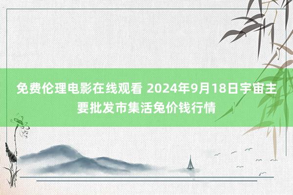 免费伦理电影在线观看 2024年9月18日宇宙主要批发市集活兔价钱行情