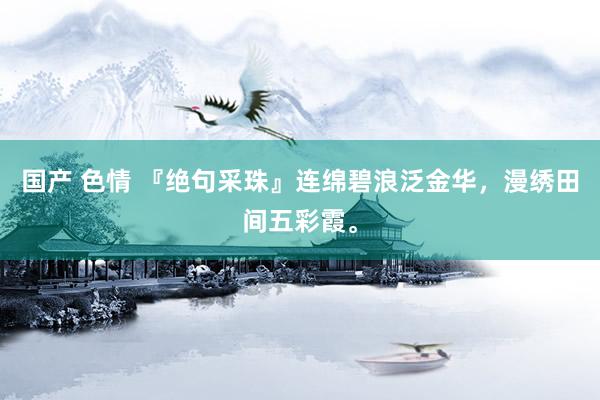 国产 色情 『绝句采珠』连绵碧浪泛金华,漫绣田间五彩霞。