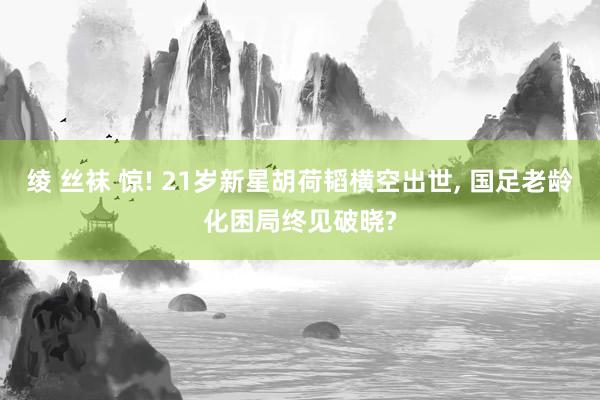 绫 丝袜 惊! 21岁新星胡荷韬横空出世， 国足老龄化困局终见破晓?