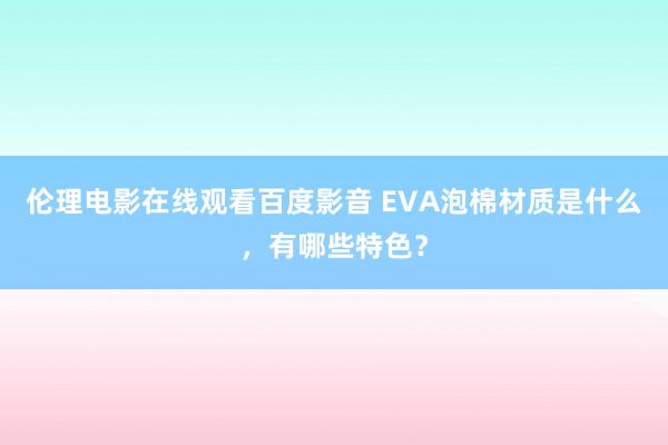 伦理电影在线观看百度影音 EVA泡棉材质是什么,有哪些特色?