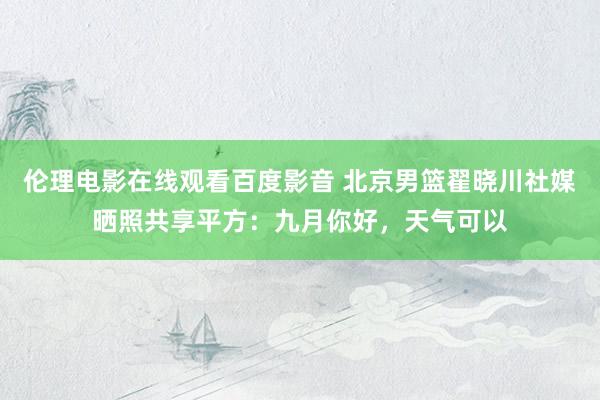 伦理电影在线观看百度影音 北京男篮翟晓川社媒晒照共享平方:九月你好,天气可以