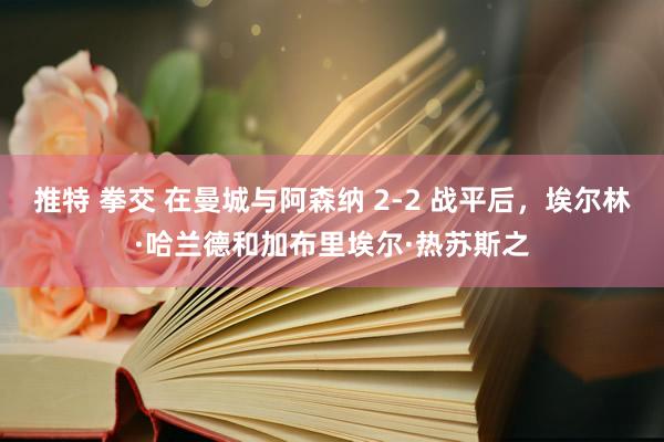 推特 拳交 在曼城与阿森纳 2-2 战平后，埃尔林·哈兰德和加布里埃尔·热苏斯之