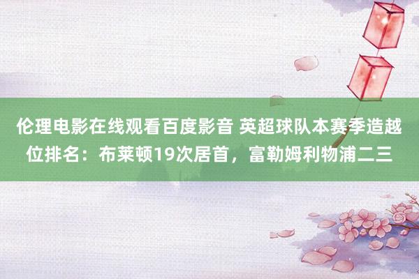 伦理电影在线观看百度影音 英超球队本赛季造越位排名:布莱顿19次居首,富勒姆利物浦二三
