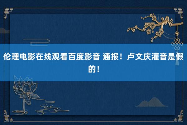 伦理电影在线观看百度影音 通报!卢文庆灌音是假的!