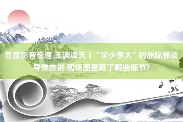 百度影音伦理 玉渊谭天丨“字少事大”的洲际弹谈导弹放射 现场图里藏了哪些细节?