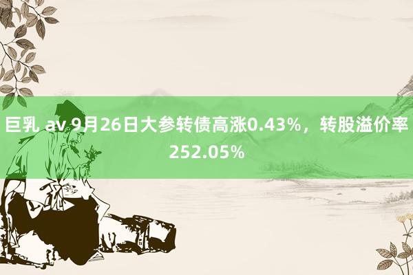 巨乳 av 9月26日大参转债高涨0.43%,转股溢价率252.05%