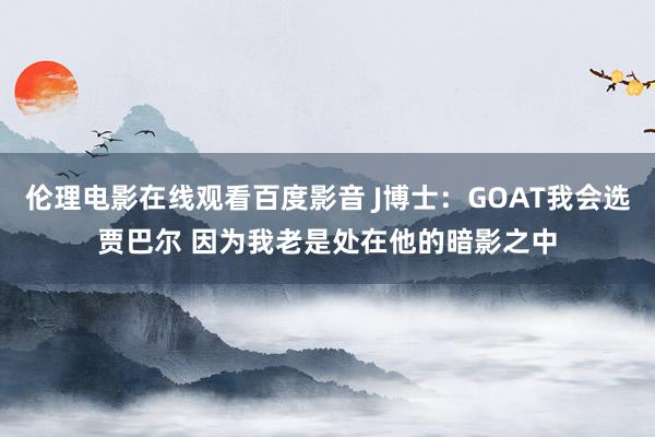 伦理电影在线观看百度影音 J博士:GOAT我会选贾巴尔 因为我老是处在他的暗影之中