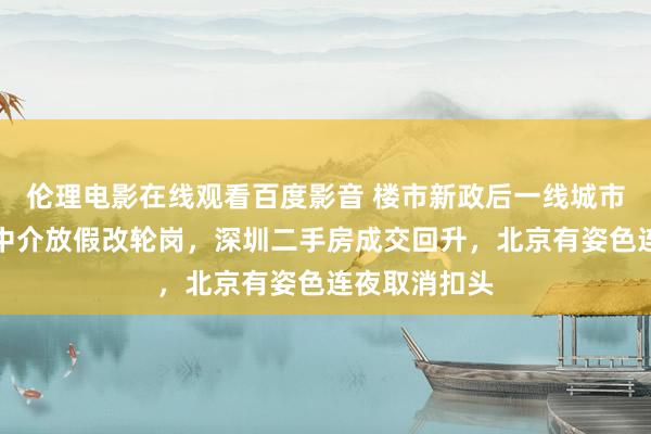 伦理电影在线观看百度影音 楼市新政后一线城市火力全开:中介放假改轮岗,深圳二手房成交回升,北京有姿色连夜取消扣头
