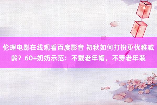 伦理电影在线观看百度影音 初秋如何打扮更优雅减龄?60+奶奶示范:不戴老年帽,不穿老年装