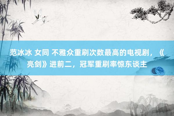 范冰冰 女同 不雅众重刷次数最高的电视剧,《亮剑》进前二,冠军重刷率惊东谈主