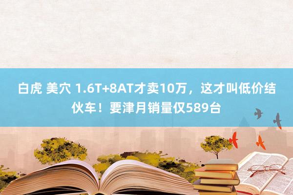 白虎 美穴 1.6T+8AT才卖10万,这才叫低价结伙车!要津月销量仅589台