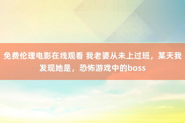 免费伦理电影在线观看 我老婆从未上过班,某天我发现她是,恐怖游戏中的boss