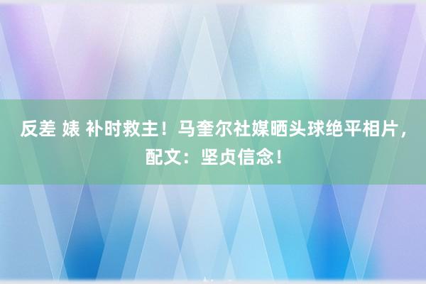 反差 婊 补时救主!马奎尔社媒晒头球绝平相片,配文:坚贞信念!