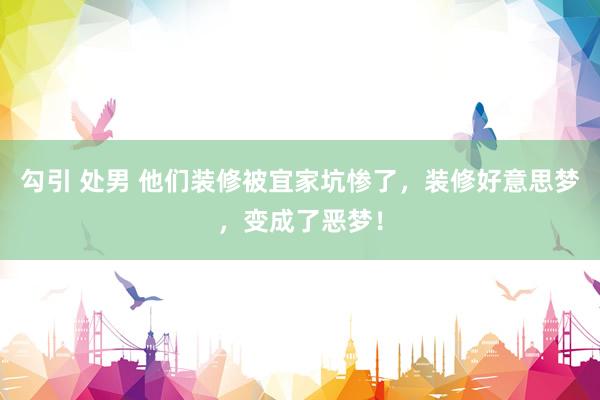 勾引 处男 他们装修被宜家坑惨了,装修好意思梦,变成了恶梦!