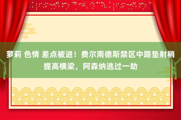萝莉 色情 差点被进!费尔南德斯禁区中路垫射稍提高横梁,阿森纳逃过一劫