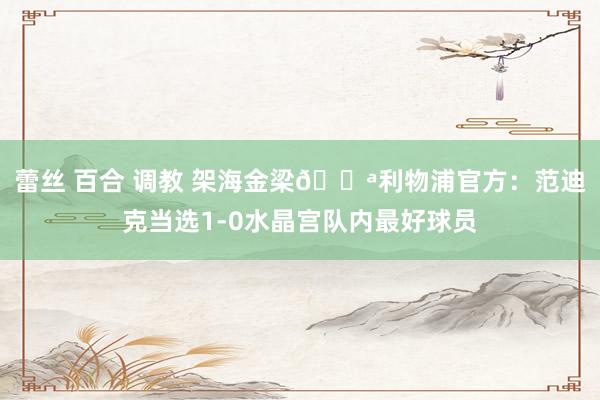 蕾丝 百合 调教 架海金梁💪利物浦官方:范迪克当选1-0水晶宫队内最好球员
