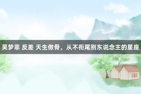 吴梦菲 反差 天生傲骨,从不衔尾别东说念主的星座