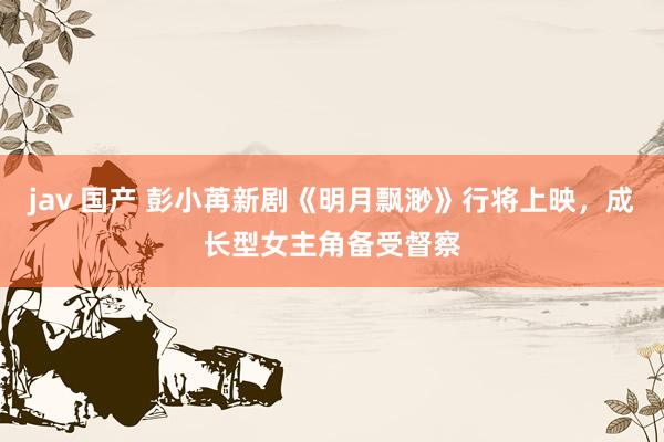 jav 国产 彭小苒新剧《明月飘渺》行将上映,成长型女主角备受督察
