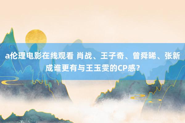 a伦理电影在线观看 肖战、王子奇、曾舜晞、张新成谁更有与王玉雯的CP感？