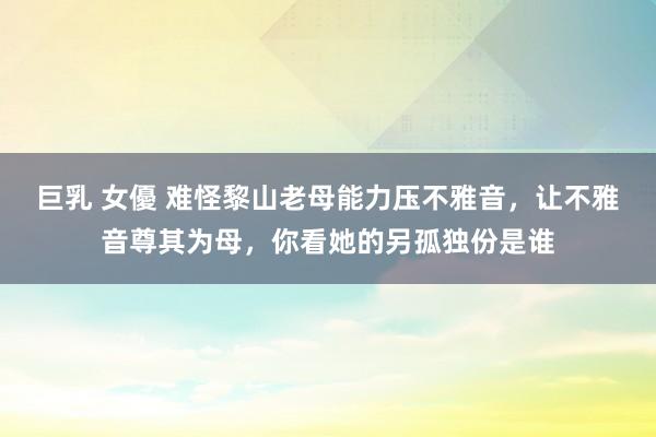 巨乳 女優 难怪黎山老母能力压不雅音,让不雅音尊其为母,你看她的另孤独份是谁