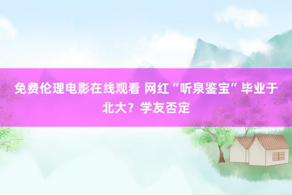 免费伦理电影在线观看 网红“听泉鉴宝”毕业于北大?学友否定