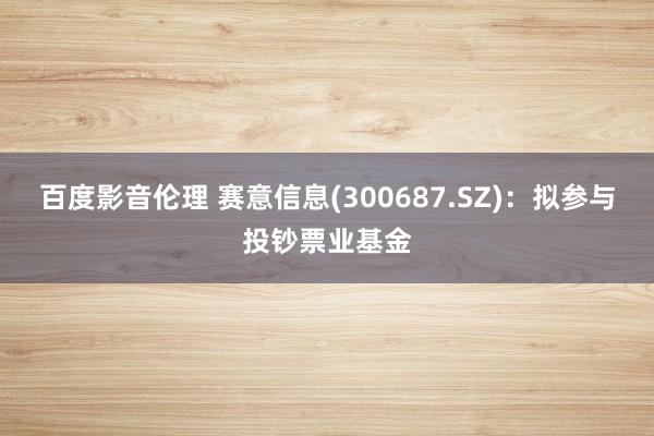 百度影音伦理 赛意信息(300687.SZ):拟参与投钞票业基金