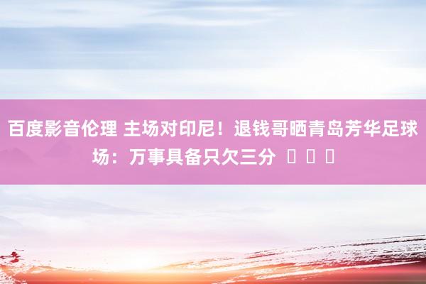 百度影音伦理 主场对印尼!退钱哥晒青岛芳华足球场:万事具备只欠三分 