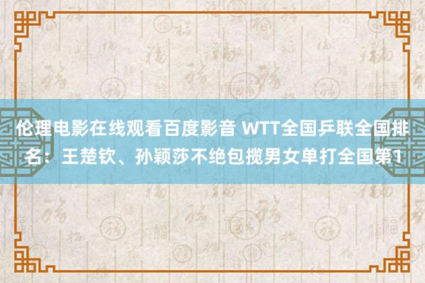 伦理电影在线观看百度影音 WTT全国乒联全国排名:王楚钦、孙颖莎不绝包揽男女单打全国第1