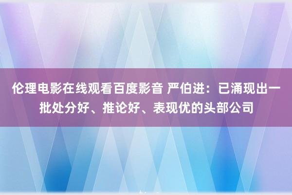 伦理电影在线观看百度影音 严伯进:已涌现出一批处分好、推论好、表现优的头部公司