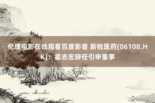 伦理电影在线观看百度影音 新锐医药(06108.HK):霍志宏辞任引申董事