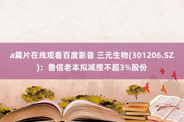 a篇片在线观看百度影音 三元生物(301206.SZ):鲁信老本拟减捏不超3%股份
