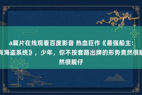 a篇片在线观看百度影音 热血巨作《最强船主:我有海盗系统》,少年,你不按套路出牌的形势竟然很靓仔