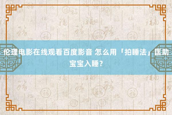 伦理电影在线观看百度影音 怎么用「拍睡法」匡助宝宝入睡?
