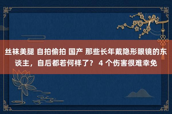 丝袜美腿 自拍偷拍 国产 那些长年戴隐形眼镜的东谈主,自后都若何样了? 4 个伤害很难幸免