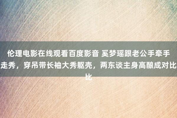 伦理电影在线观看百度影音 奚梦瑶跟老公手牵手走秀,穿吊带长袖大秀躯壳,两东谈主身高酿成对比