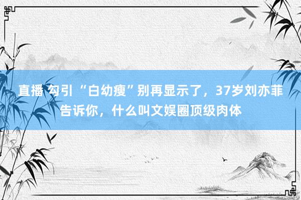 直播 勾引 “白幼瘦”别再显示了,37岁刘亦菲告诉你,什么叫文娱圈顶级肉体