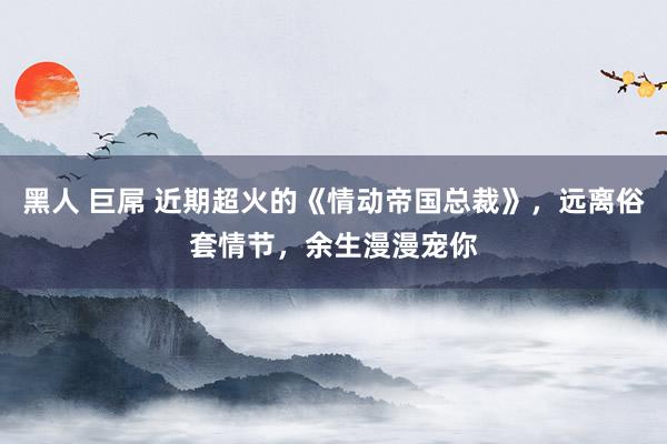 黑人 巨屌 近期超火的《情动帝国总裁》,远离俗套情节,余生漫漫宠你