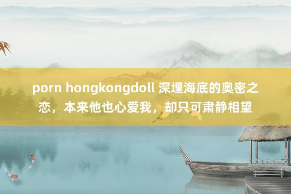 porn hongkongdoll 深埋海底的奥密之恋,本来他也心爱我,却只可肃静相望
