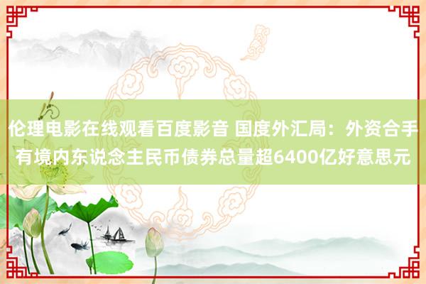 伦理电影在线观看百度影音 国度外汇局:外资合手有境内东说念主民币债券总量超6400亿好意思元