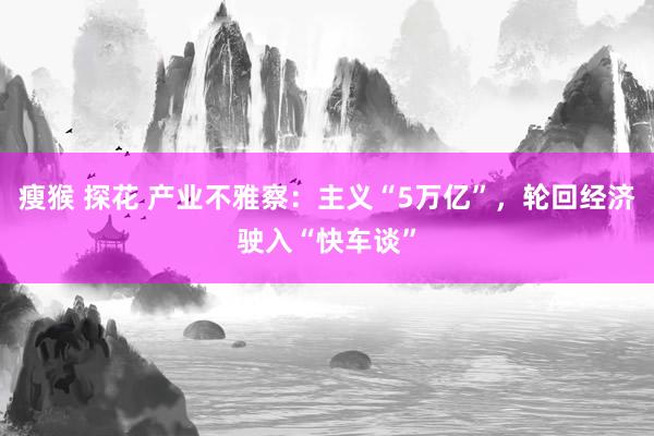 瘦猴 探花 产业不雅察:主义“5万亿”,轮回经济驶入“快车谈”