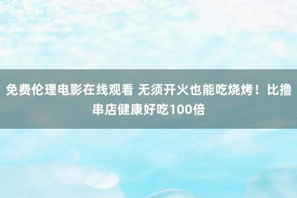 免费伦理电影在线观看 无须开火也能吃烧烤!比撸串店健康好吃100倍